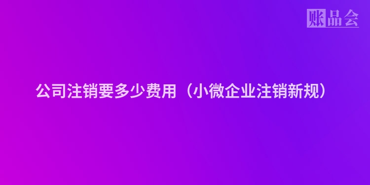 公司注销要多少费用（小微企业注销新规）