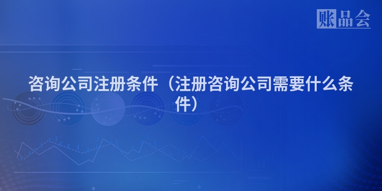 咨询公司注册条件（注册咨询公司需要什么条件）