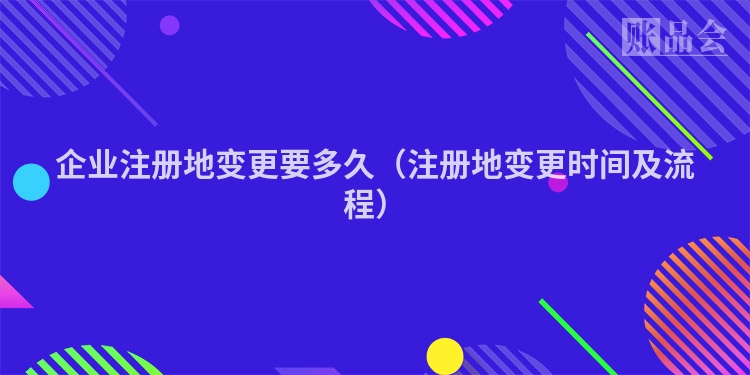 企业注册地变更要多久（注册地变更时间及流程）