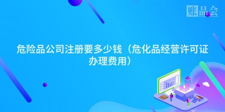 危险品公司注册要多少钱（危化品经营许可证办理费用）