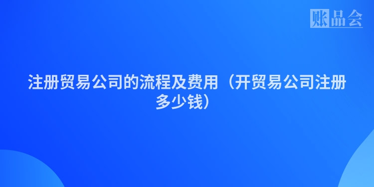 注册贸易公司的流程及费用（开贸易公司注册多少钱）
