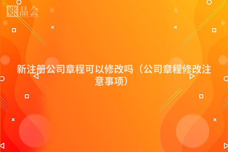 新注册公司章程可以修改吗(公司章程修改注意事项)