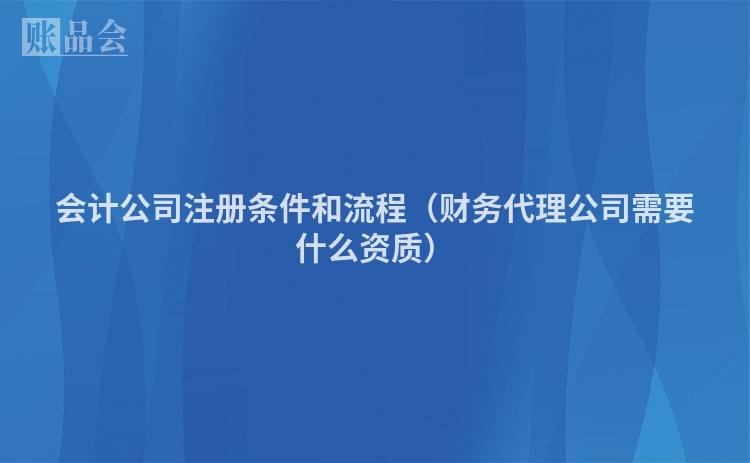 会计公司注册条件和流程（财务代理公司需要什么资质）