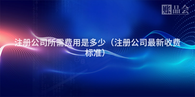 注册公司所需费用是多少(注册公司最新收费标准)