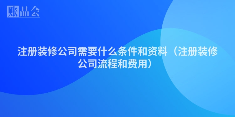 注册装修公司需要什么条件和资料（注册装修公司流程和费用）