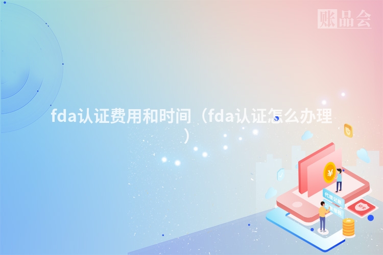 fda认证费用和时间（fda认证怎么办理）
