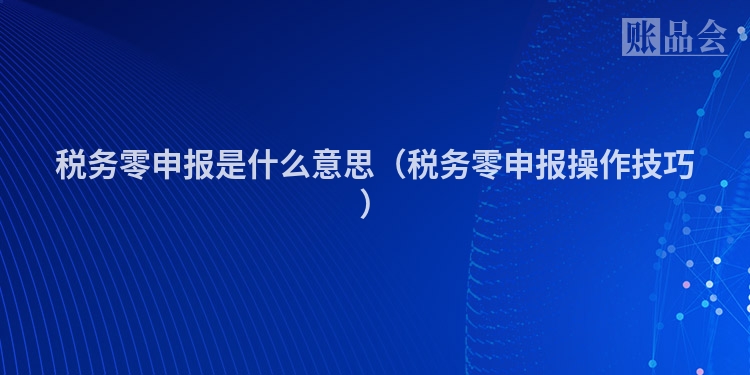 税务零申报是什么意思（税务零申报操作技巧）