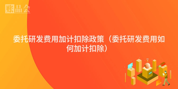 委托研发费用加计扣除政策（委托研发费用如何加计扣除）
