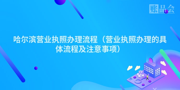 哈尔滨营业执照办理流程（营业执照办理的具体流程及注意事项）