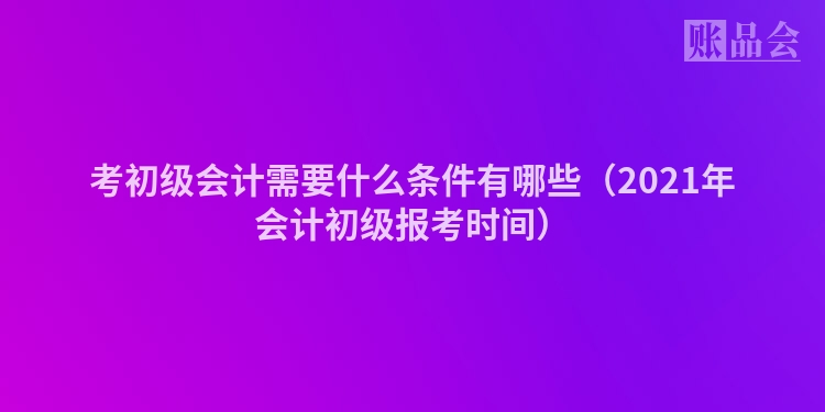 考初级会计需要什么条件有哪些（2021年会计初级报考时间）