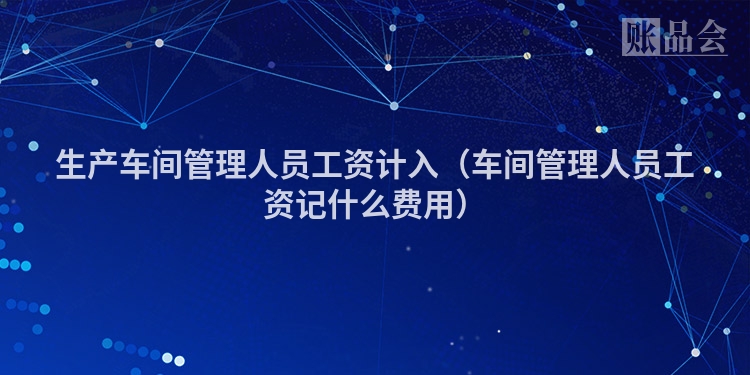 生产车间管理人员工资计入（车间管理人员工资记什么费用）