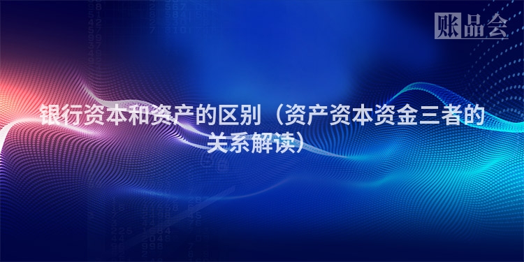银行资本和资产的区别（资产资本资金三者的关系解读）