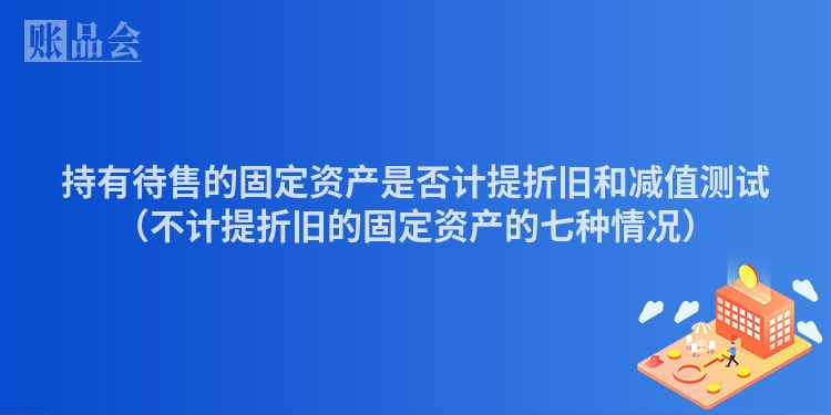 持有待售的固定资产是否计提折旧和减值测试（不计提折旧的固定资产的七种情况）