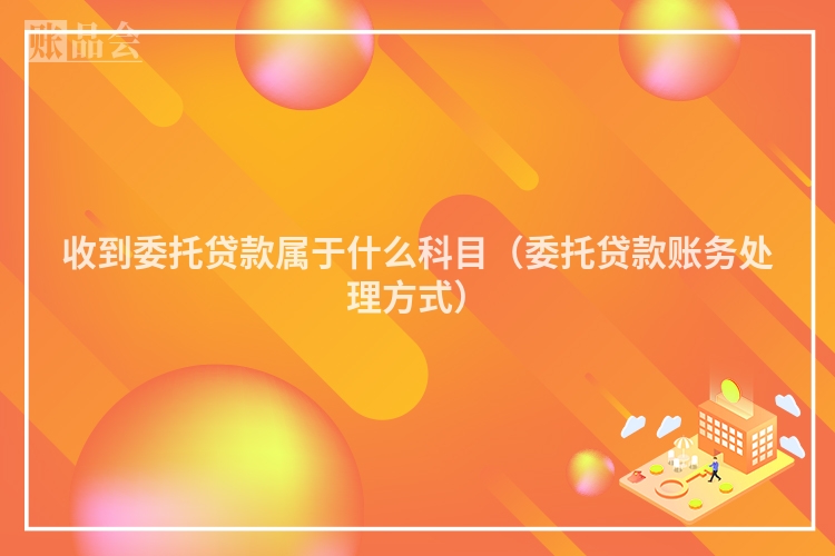收到委托贷款属于什么科目（委托贷款账务处理方式）
