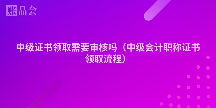 中级证书领取需要审核吗（中级会计职称证书领取流程）