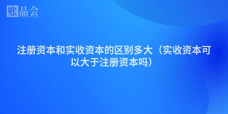 注册资本和实收资本的区别多大（实收资本可以大于注册资本吗）