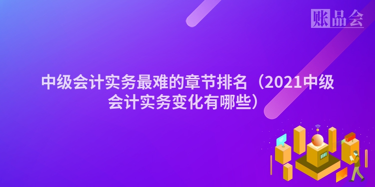 中级会计实务最难的章节排名（2021中级会计实务变化有哪些）