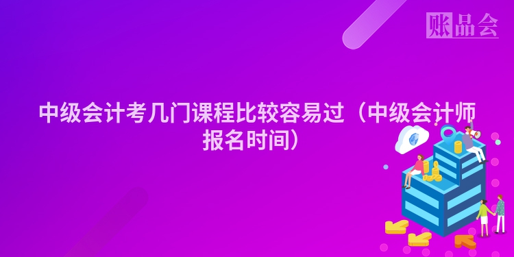 中级会计考几门课程比较容易过（中级会计师报名时间）