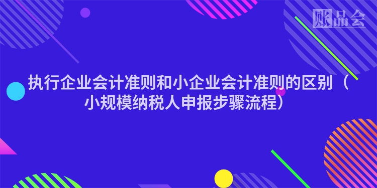 执行企业会计准则和小企业会计准则的区别（小规模纳税人申报步骤流程）