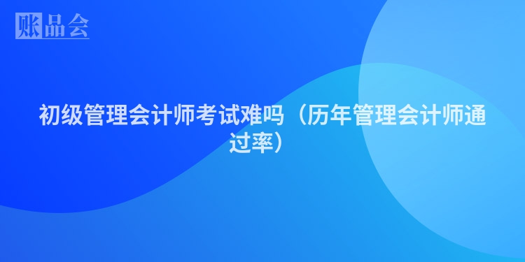 初级管理会计师考试难吗（历年管理会计师通过率）