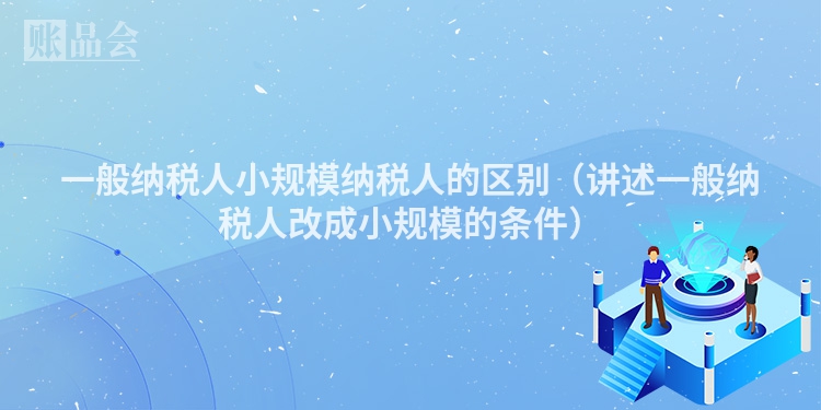 一般纳税人小规模纳税人的区别（讲述一般纳税人改成小规模的条件）