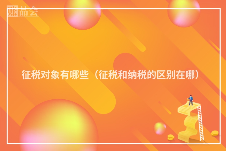 征税对象有哪些（征税和纳税的区别在哪）