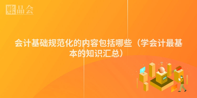 会计基础规范化的内容包括哪些（学会计最基本的知识汇总）