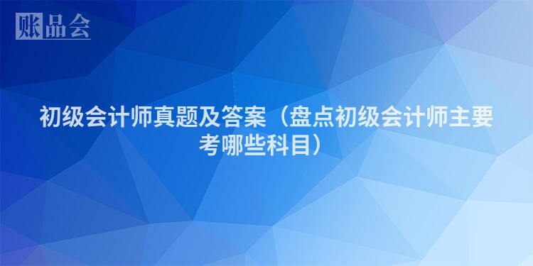 初级会计师真题及答案（盘点初级会计师主要考哪些科目）