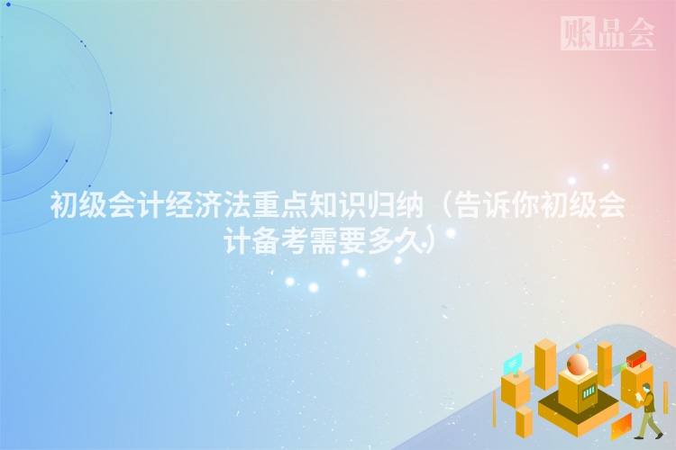 初级会计经济法重点知识归纳（告诉你初级会计备考需要多久）