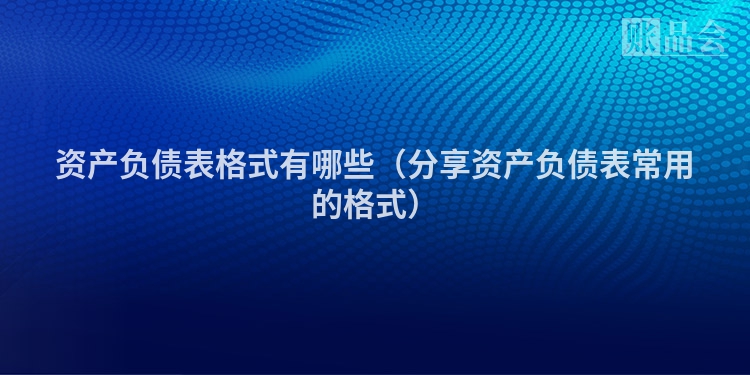 资产负债表格式有哪些（分享资产负债表常用的格式）