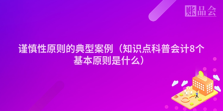 谨慎性原则的典型案例（知识点科普会计8个基本原则是什么）