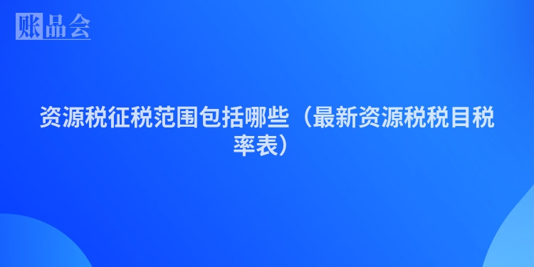 资源税征税范围包括哪些（最新资源税税目税率表）