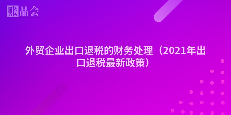 外贸企业出口退税的财务处理(2021年出口退税最新政策)