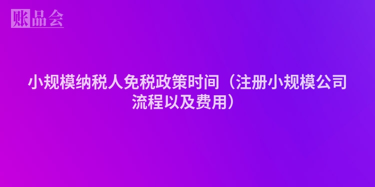 小规模纳税人免税政策时间（注册小规模公司流程以及费用）