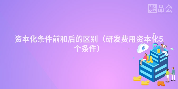 资本化条件前和后的区别（研发费用资本化5个条件）