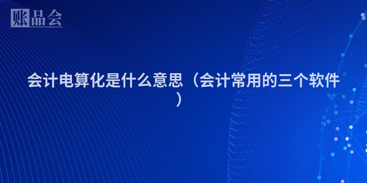 会计电算化是什么意思（会计常用的三个软件）