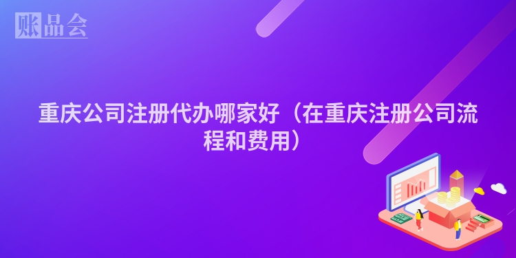 重庆公司注册代办哪家好(在重庆注册公司流程和费用)