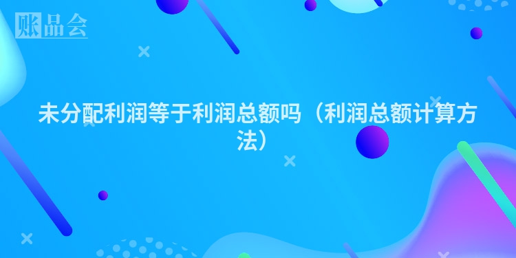 未分配利润等于利润总额吗（利润总额计算方法）