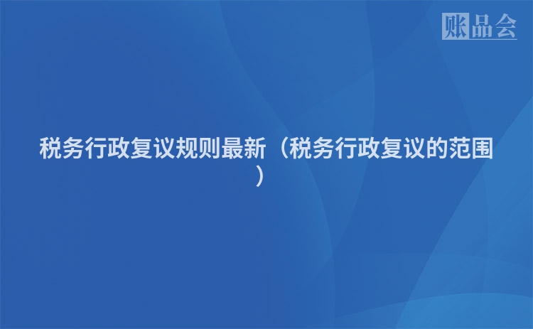 税务行政复议规则最新（税务行政复议的范围）