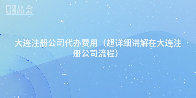 大连注册公司代办费用（超详细讲解在大连注册公司流程）