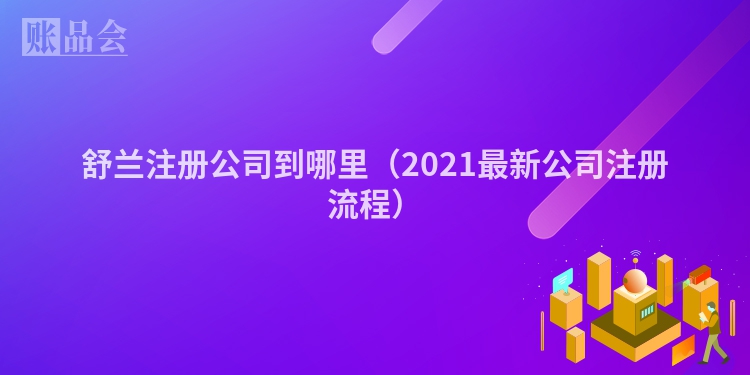 舒兰注册公司到哪里（2021最新公司注册流程）