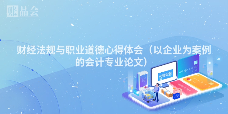 财经法规与职业道德心得体会（以企业为案例的会计专业论文）
