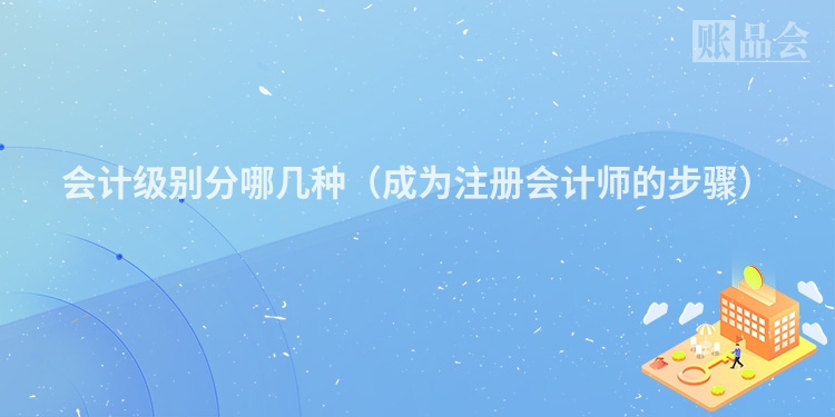 会计级别分哪几种(成为注册会计师的步骤)
