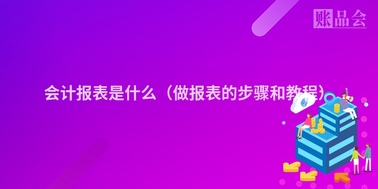 会计报表是什么（做报表的步骤和教程）