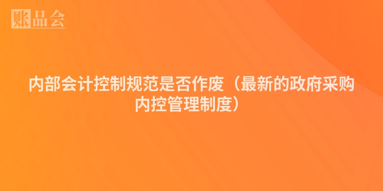 内部会计控制规范是否作废（最新的政府采购内控管理制度）