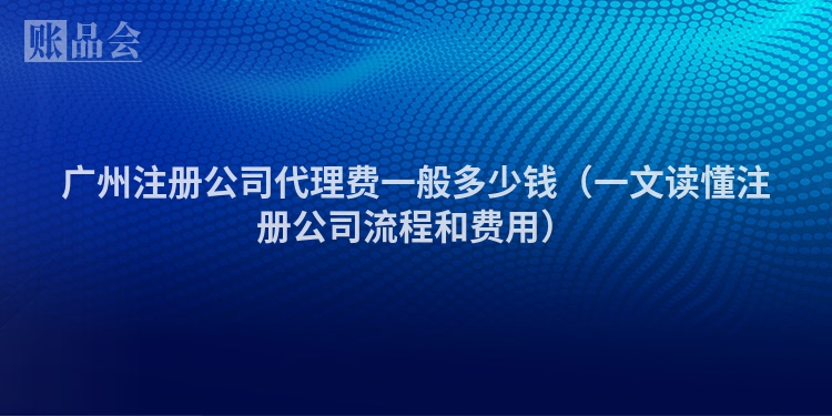 广州注册公司代理费一般多少钱（一文读懂注册公司流程和费用）