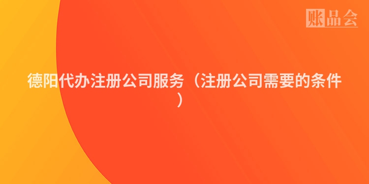 德阳代办注册公司服务（注册公司需要的条件）