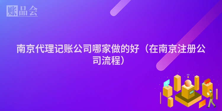 南京代理记账公司哪家做的好（在南京注册公司流程）
