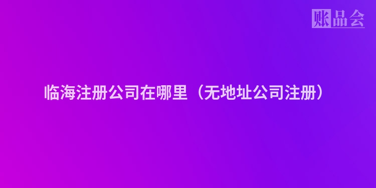 临海注册公司在哪里（无地址公司注册）