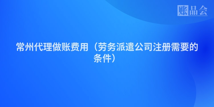 常州代理做账费用（劳务派遣公司注册需要的条件）